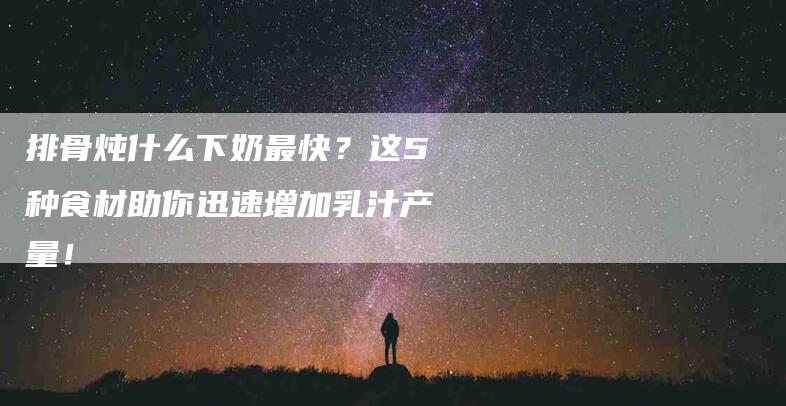 排骨炖什么下奶最快？这5种食材助你迅速增加乳汁产量！-家政服务网