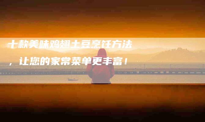 十款美味鸡翅土豆烹饪方法，让您的家常菜单更丰富！-家政服务网
