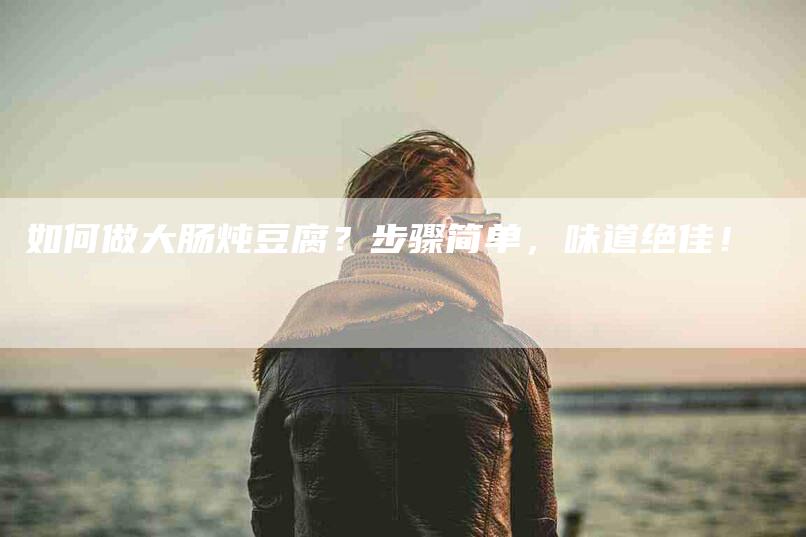 如何做大肠炖豆腐？步骤简单，味道绝佳！-家政服务网