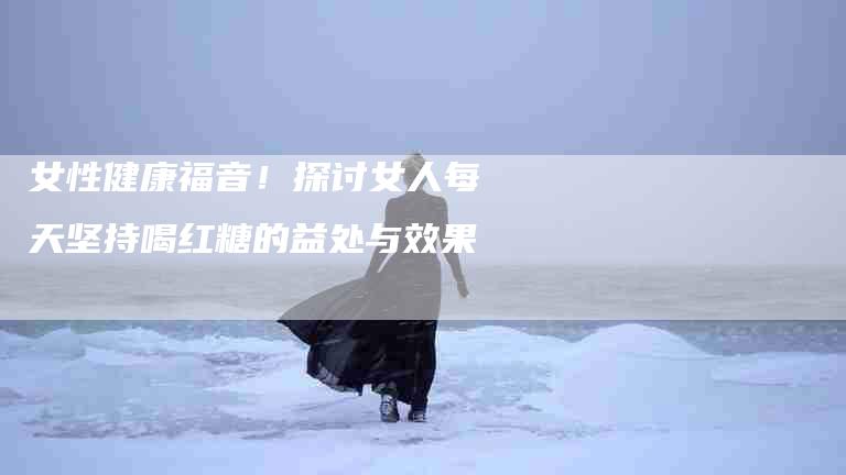 女性健康福音！探讨女人每天坚持喝红糖的益处与效果-家政服务网