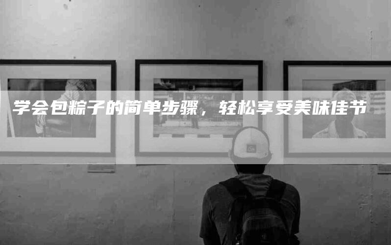 学会包粽子的简单步骤，轻松享受美味佳节-家政服务网