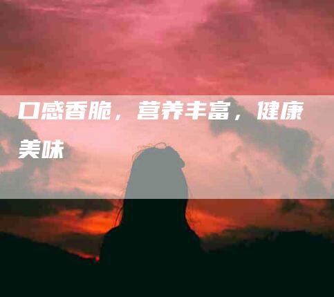 口感香脆，营养丰富，健康美味-家政服务网