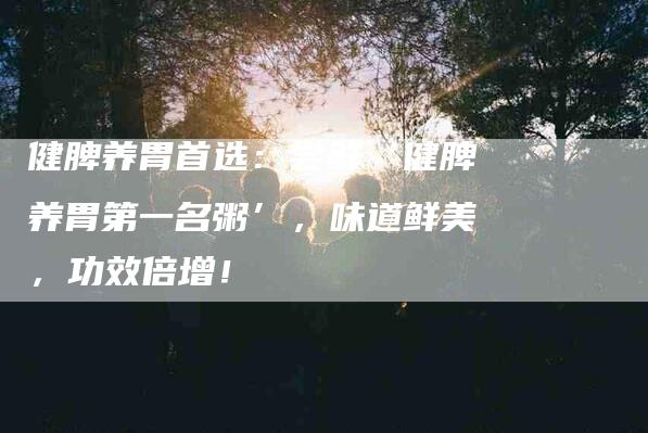 健脾养胃首选：尝鲜‘健脾养胃第一名粥’，味道鲜美，功效倍增！