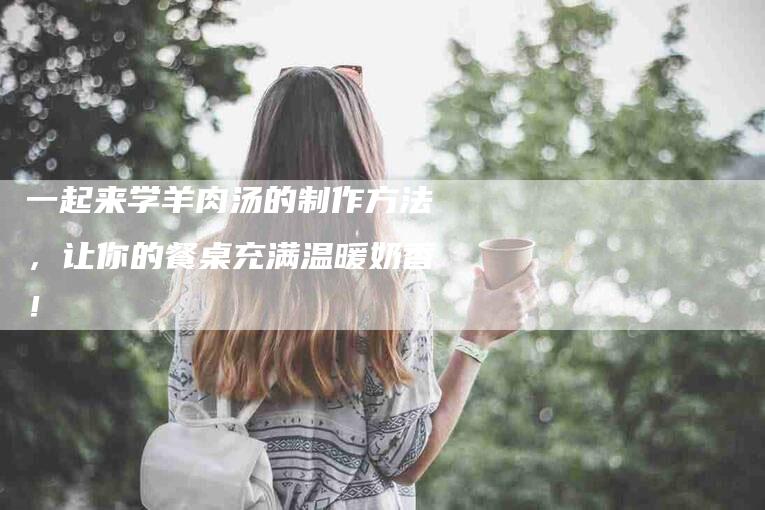 一起来学羊肉汤的制作方法，让你的餐桌充满温暖奶香！-家政服务网
