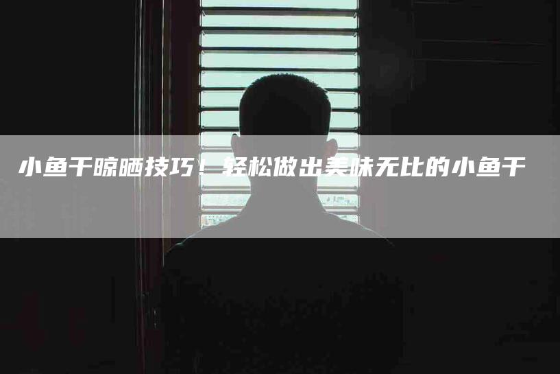小鱼干晾晒技巧！轻松做出美味无比的小鱼干-家政服务网