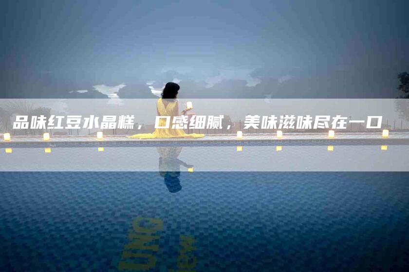 品味红豆水晶糕，口感细腻，美味滋味尽在一口-家政服务网