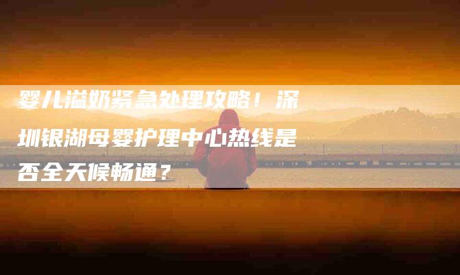 婴儿溢奶紧急处理攻略！深圳银湖母婴护理中心热线是否全天候畅通？