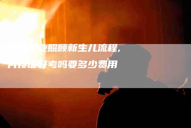 月嫂专业照顾新生儿流程,月嫂证好考吗要多少费用-家政服务网