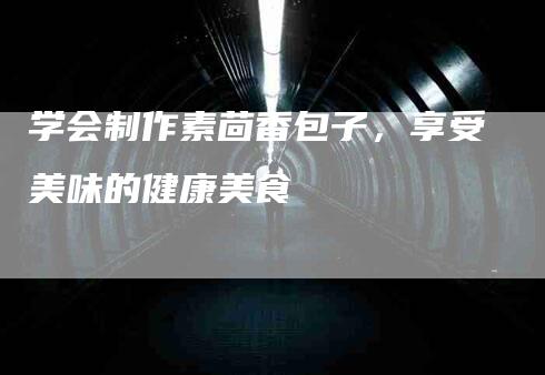 学会制作素茴香包子，享受美味的健康美食-家政服务网