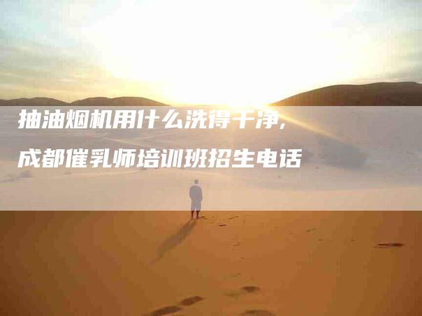 抽油烟机用什么洗得干净,成都催乳师培训班招生电话-家政服务网