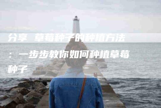 分享 草莓种子的种植方法：一步步教你如何种植草莓种子-家政服务网