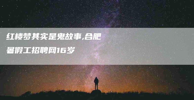 红楼梦其实是鬼故事,合肥暑假工招聘网16岁-家政服务网