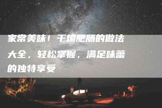 家常美味！干煸肥肠的做法大全，轻松掌握，满足味蕾的独特享受