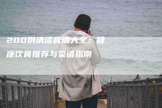 200例清淡食谱大全：健康饮食推荐与菜谱指南-家政服务网