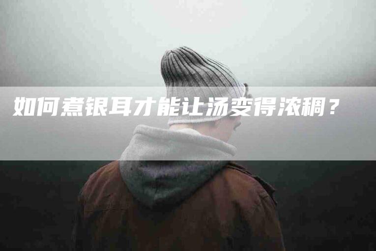 如何煮银耳才能让汤变得浓稠？-家政服务网