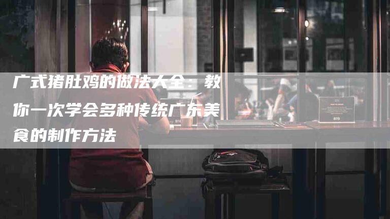 广式猪肚鸡的做法大全：教你一次学会多种传统广东美食的制作方法-家政服务网