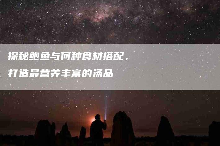 探秘鲍鱼与何种食材搭配，打造最营养丰富的汤品-家政服务网