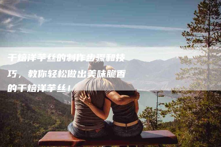 干焙洋芋丝的制作步骤和技巧，教你轻松做出美味脆香的干焙洋芋丝！-家政服务网