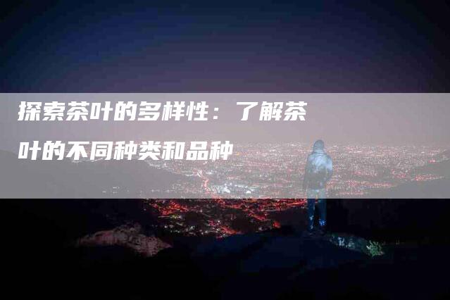 探索茶叶的多样性:了解茶叶的不同种类和品种-家政服务网