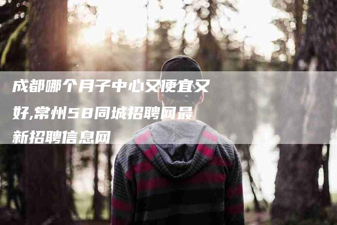 成都哪个月子中心又便宜又好,常州58同城招聘网最新招聘信息网-家政服务网