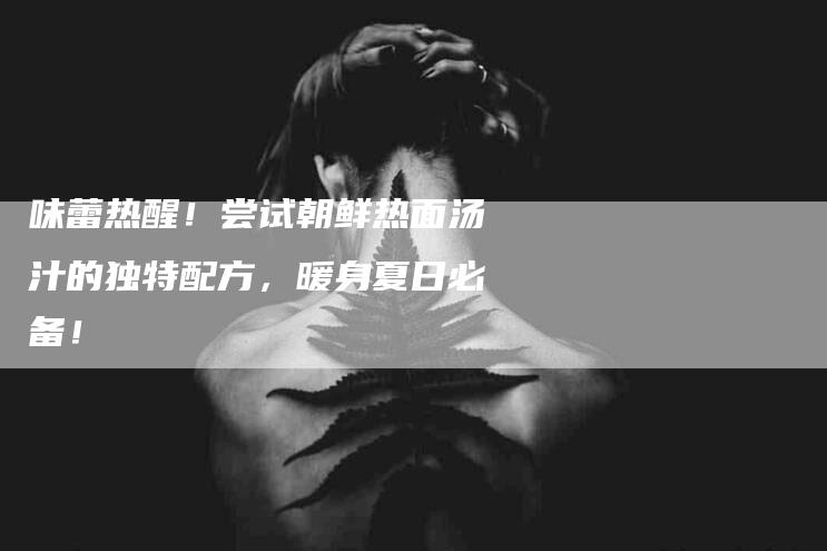 味蕾热醒！尝试朝鲜热面汤汁的独特配方，暖身夏日必备！-家政服务网