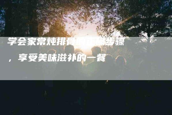 学会家常炖排骨的正确步骤，享受美味滋补的一餐-家政服务网