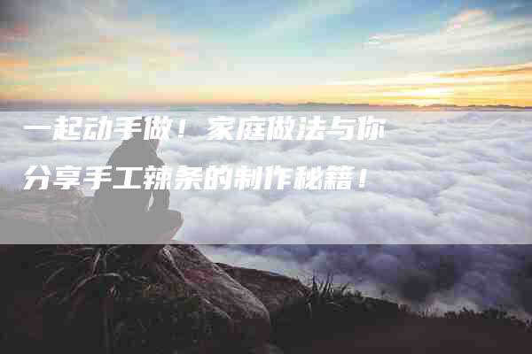 一起动手做！家庭做法与你分享手工辣条的制作秘籍！-家政服务网