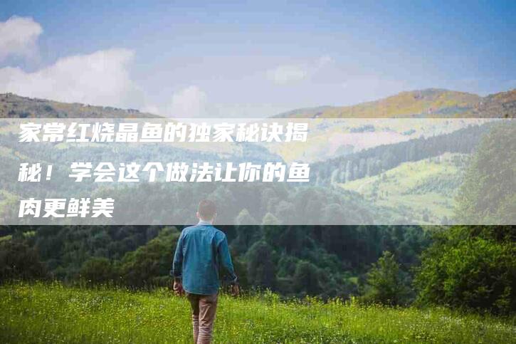 家常红烧晶鱼的独家秘诀揭秘！学会这个做法让你的鱼肉更鲜美-家政服务网