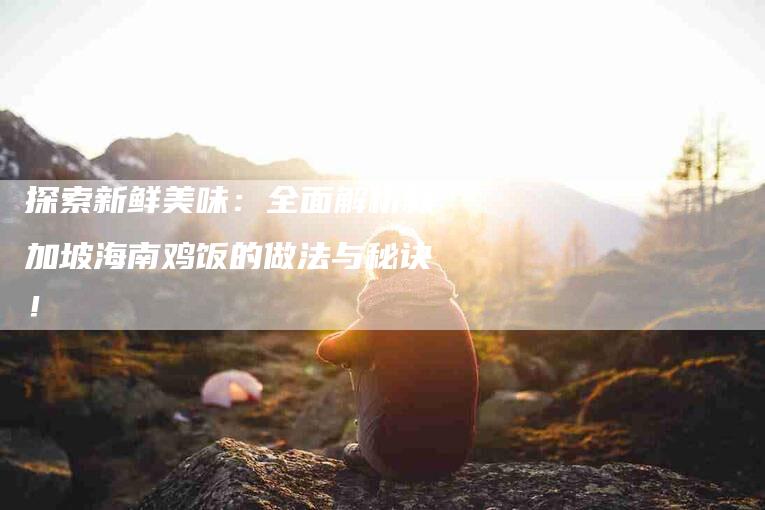 探索新鲜美味：全面解析新加坡海南鸡饭的做法与秘诀！-家政服务网