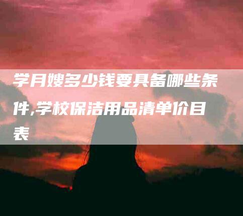 学月嫂多少钱要具备哪些条件,学校保洁用品清单价目表-家政服务网
