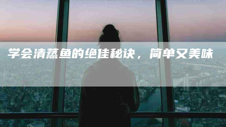 学会清蒸鱼的绝佳秘诀，简单又美味