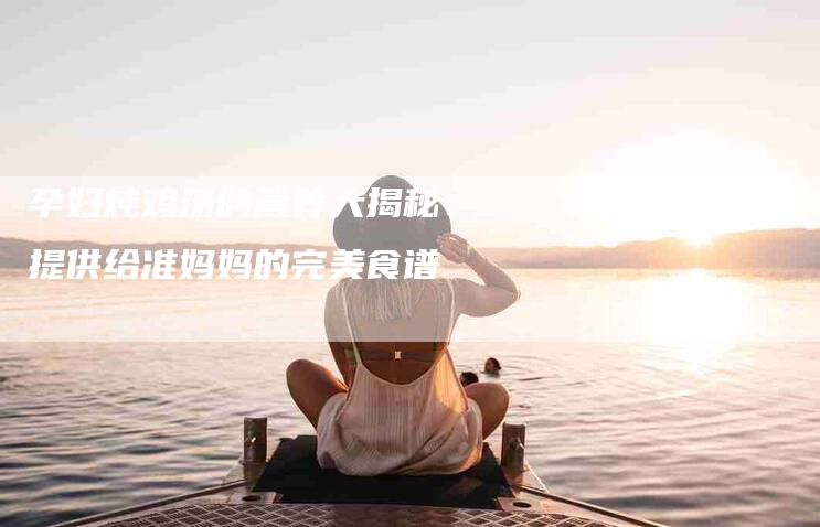孕妇炖鸡汤的营养大揭秘：提供给准妈妈的完美食谱
