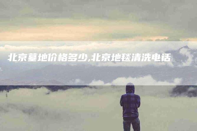 北京墓地价格多少,北京地毯清洗电话-家政服务网