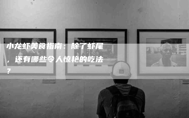 小龙虾美食指南：除了虾尾，还有哪些令人惊艳的吃法？
