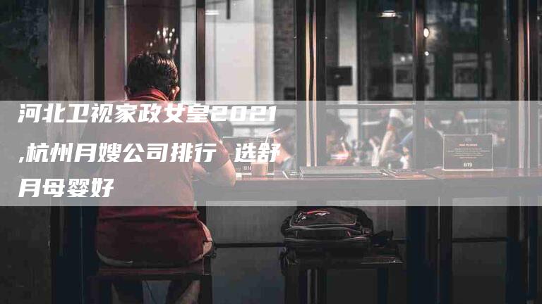 河北卫视家政女皇2021,杭州月嫂公司排行 选舒月母婴好