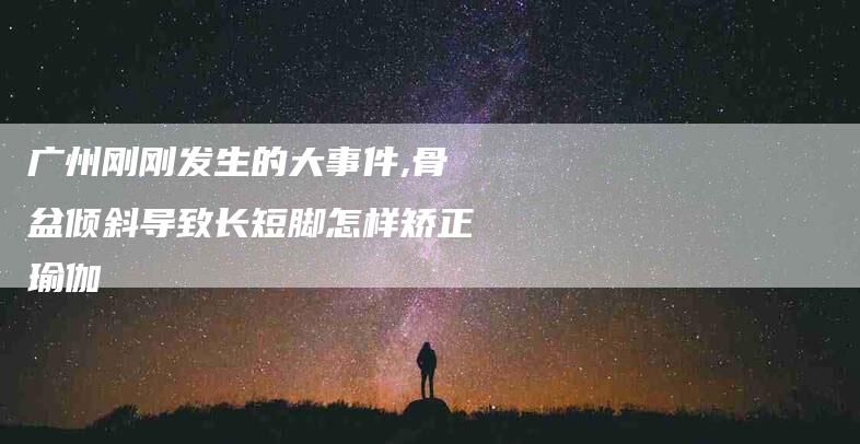 广州刚刚发生的大事件,骨盆倾斜导致长短脚怎样矫正瑜伽