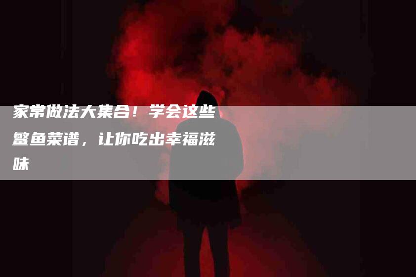 家常做法大集合！学会这些鳘鱼菜谱，让你吃出幸福滋味-家政服务网