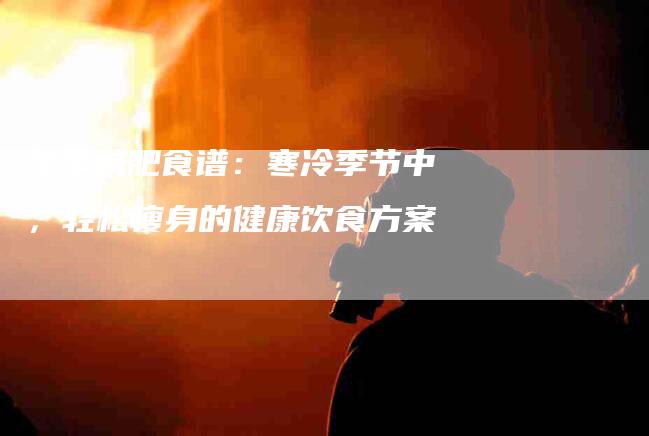 冬季减肥食谱：寒冷季节中，轻松瘦身的健康饮食方案-家政服务网