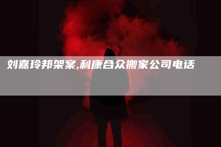 刘嘉玲邦架案,利康合众搬家公司电话-家政服务网