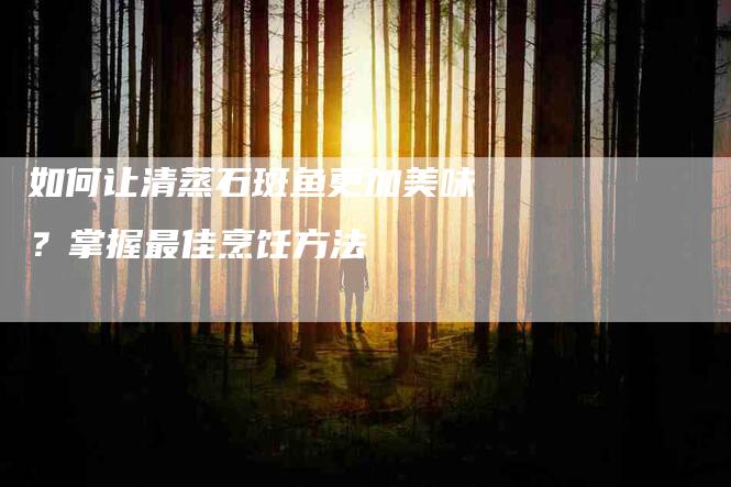 如何让清蒸石斑鱼更加美味？掌握最佳烹饪方法-家政服务网