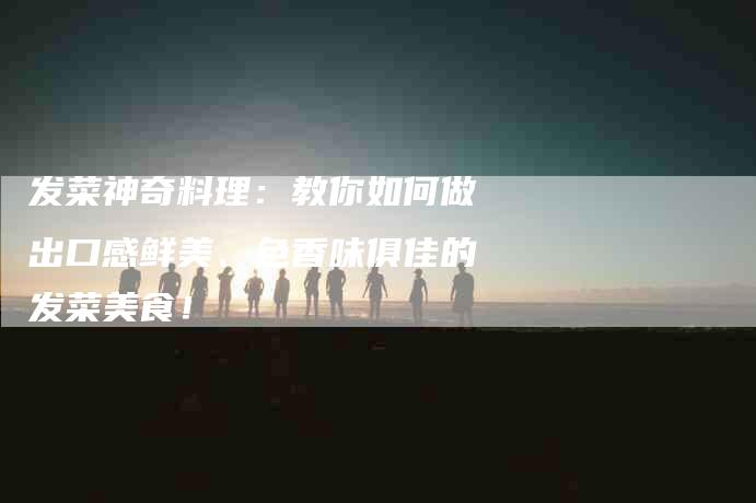 发菜神奇料理：教你如何做出口感鲜美、色香味俱佳的发菜美食！-家政服务网