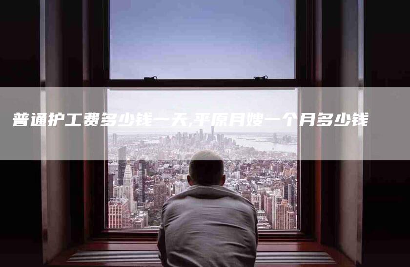 普通护工费多少钱一天,平原月嫂一个月多少钱-家政服务网