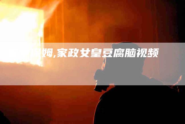 家中保姆,家政女皇豆腐脑视频-家政服务网