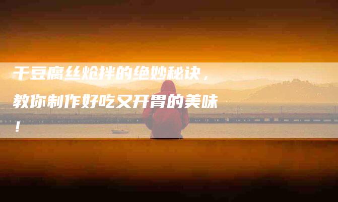 干豆腐丝炝拌的绝妙秘诀，教你制作好吃又开胃的美味！-家政服务网