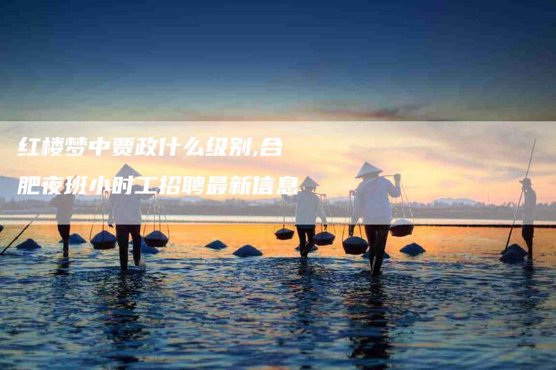 红楼梦中贾政什么级别,合肥夜班小时工招聘最新信息-家政服务网