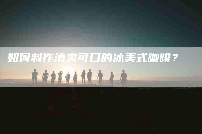如何制作清爽可口的冰美式咖啡？-家政服务网