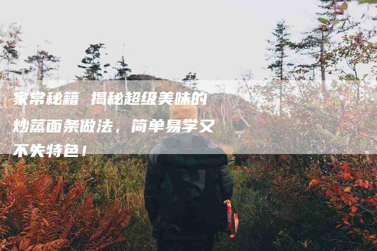 家常秘籍 揭秘超级美味的炒蒸面条做法，简单易学又不失特色！