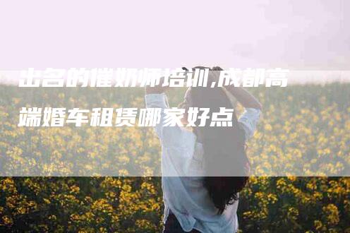 出名的催奶师培训,成都高端婚车租赁哪家好点