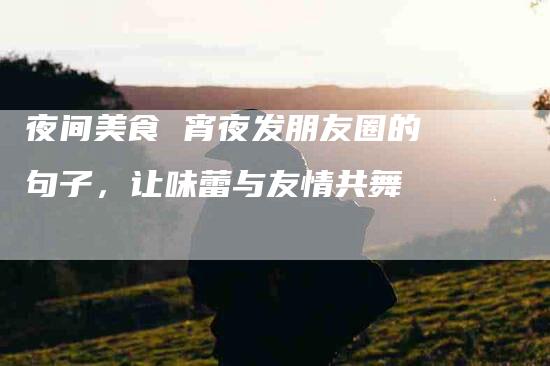 夜间美食 宵夜发朋友圈的句子，让味蕾与友情共舞-家政服务网