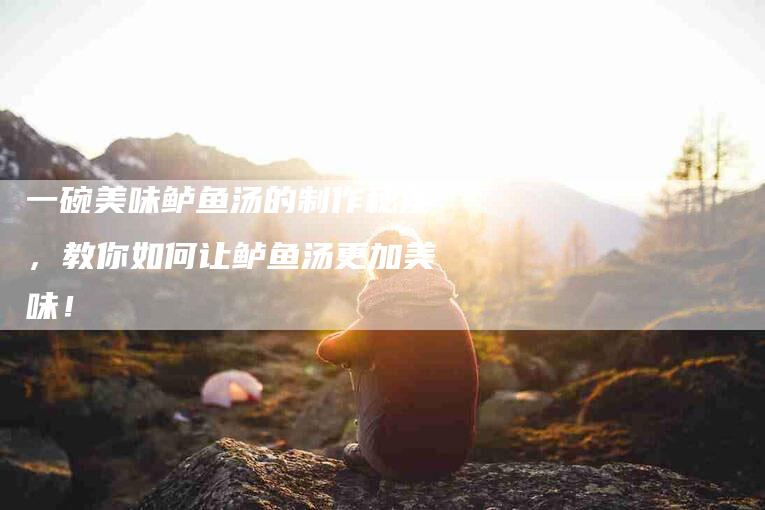 一碗美味鲈鱼汤的制作秘笈，教你如何让鲈鱼汤更加美味！-家政服务网